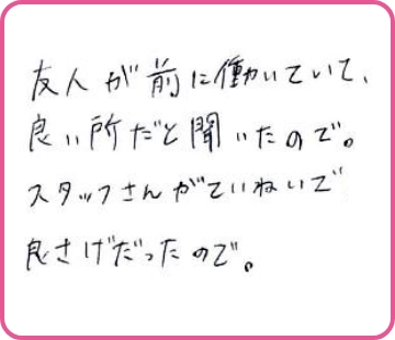 友人が前に働いていて、良い所だと聞いたので。スタッフさんがていねいで良さげだったので。