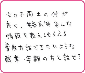 女の子同士の仲が良く、美容系等色んな情報を教えてもらえる 普段お話できないような職業・年齢の方と話せる